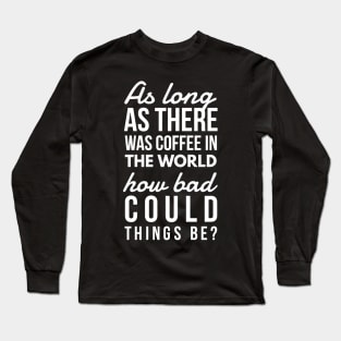 As long as there was coffee in the world how bad could things be? Long Sleeve T-Shirt